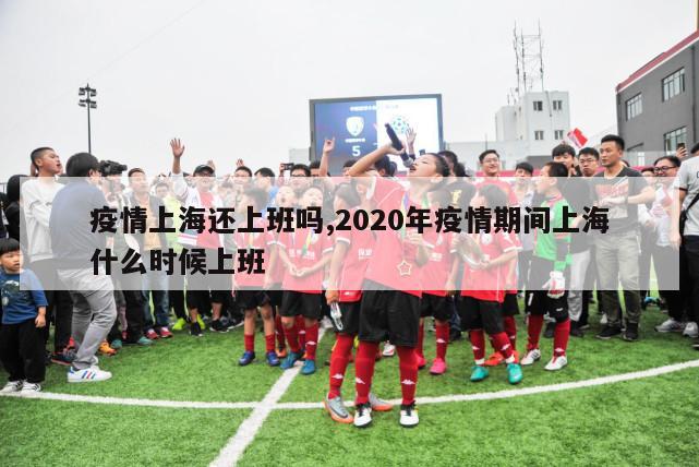 疫情上海还上班吗,2020年疫情期间上海什么时候上班