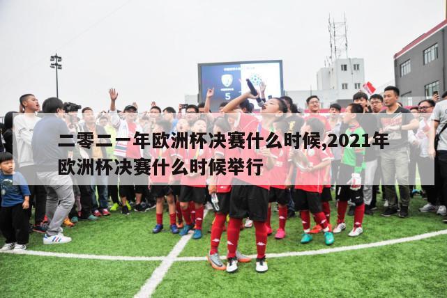 二零二一年欧洲杯决赛什么时候,2021年欧洲杯决赛什么时候举行